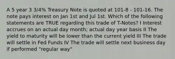 A 5 year 3 3/4% Treasury Note is quoted at 101-8 - 101-16. The note pays interest on Jan 1st and Jul 1st. Which of the following statements are TRUE regarding this trade of T-Notes? I Interest accrues on an actual day month; actual day year basis II The yield to maturity will be lower than the current yield III The trade will settle in Fed Funds IV The trade will settle next business day if performed "regular way"