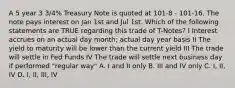 A 5 year 3 3/4% Treasury Note is quoted at 101-8 - 101-16. The note pays interest on Jan 1st and Jul 1st. Which of the following statements are TRUE regarding this trade of T-Notes? I Interest accrues on an actual day month; actual day year basis II The yield to maturity will be lower than the current yield III The trade will settle in Fed Funds IV The trade will settle next business day if performed "regular way" A. I and II only B. III and IV only C. I, II, IV D. I, II, III, IV