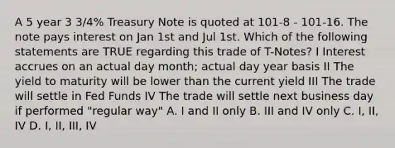 A 5 year 3 3/4% Treasury Note is quoted at 101-8 - 101-16. The note pays interest on Jan 1st and Jul 1st. Which of the following statements are TRUE regarding this trade of T-Notes? I Interest accrues on an actual day month; actual day year basis II The yield to maturity will be lower than the current yield III The trade will settle in Fed Funds IV The trade will settle next business day if performed "regular way" A. I and II only B. III and IV only C. I, II, IV D. I, II, III, IV