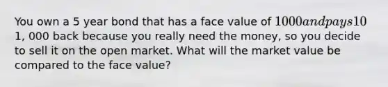 You own a 5 year bond that has a face value of 1000 and pays 10% interest each year. Two years later, the interest rate goes down to 8%. You do not want to wait for 5 years to get your principle of1, 000 back because you really need the money, so you decide to sell it on the open market. What will the market value be compared to the face value?