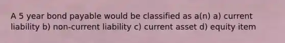 A 5 year bond payable would be classified as a(n) a) current liability b) non-current liability c) current asset d) equity item