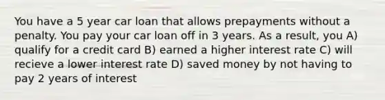 You have a 5 year car loan that allows prepayments without a penalty. You pay your car loan off in 3 years. As a result, you A) qualify for a credit card B) earned a higher interest rate C) will recieve a lower interest rate D) saved money by not having to pay 2 years of interest