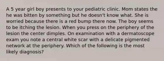 A 5 year girl boy presents to your pediatric clinic. Mom states the he was bitten by something but he doesn't know what. She is worried because there is a red bump there now. The boy seems to be itching the lesion. When you press on the periphery of the lesion the center dimples. On examination with a dermatoscope exam you note a central white scar with a delicate pigmented network at the periphery. Which of the following is the most likely diagnosis?