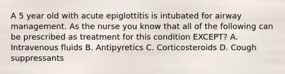 A 5 year old with acute epiglottitis is intubated for airway management. As the nurse you know that all of the following can be prescribed as treatment for this condition EXCEPT? A. Intravenous fluids B. Antipyretics C. Corticosteroids D. Cough suppressants