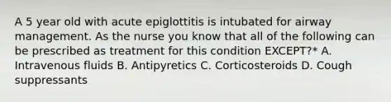 A 5 year old with acute epiglottitis is intubated for airway management. As the nurse you know that all of the following can be prescribed as treatment for this condition EXCEPT?* A. Intravenous fluids B. Antipyretics C. Corticosteroids D. Cough suppressants