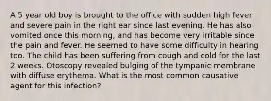 A 5 year old boy is brought to the office with sudden high fever and severe pain in the right ear since last evening. He has also vomited once this morning, and has become very irritable since the pain and fever. He seemed to have some difficulty in hearing too. The child has been suffering from cough and cold for the last 2 weeks. Otoscopy revealed bulging of the tympanic membrane with diffuse erythema. What is the most common causative agent for this infection?