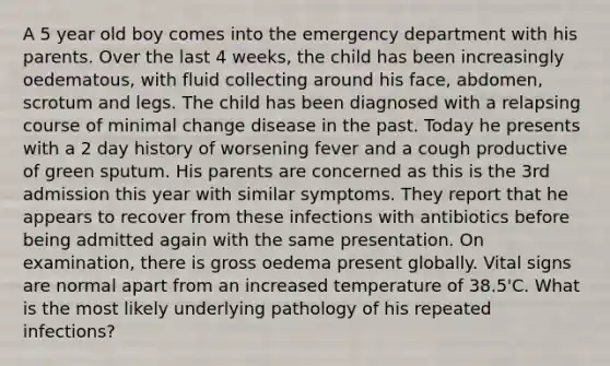 A 5 year old boy comes into the emergency department with his parents. Over the last 4 weeks, the child has been increasingly oedematous, with fluid collecting around his face, abdomen, scrotum and legs. The child has been diagnosed with a relapsing course of minimal change disease in the past. Today he presents with a 2 day history of worsening fever and a cough productive of green sputum. His parents are concerned as this is the 3rd admission this year with similar symptoms. They report that he appears to recover from these infections with antibiotics before being admitted again with the same presentation. On examination, there is gross oedema present globally. Vital signs are normal apart from an increased temperature of 38.5'C. What is the most likely underlying pathology of his repeated infections?