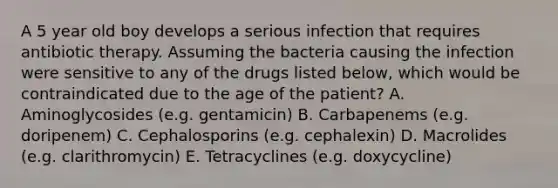 A 5 year old boy develops a serious infection that requires antibiotic therapy. Assuming the bacteria causing the infection were sensitive to any of the drugs listed below, which would be contraindicated due to the age of the patient? A. Aminoglycosides (e.g. gentamicin) B. Carbapenems (e.g. doripenem) C. Cephalosporins (e.g. cephalexin) D. Macrolides (e.g. clarithromycin) E. Tetracyclines (e.g. doxycycline)