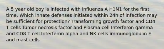 A 5 year old boy is infected with influenza A H1N1 for the first time. Which innate defenses initiated within 24h of infection may be sufficient for protection? Transforming growth factor and CD4 T cells Tumor necrosis factor and Plasma cell Interferon gamma and CD8 T cell Interferon alpha and NK cells immunoglobulin E and mast cells