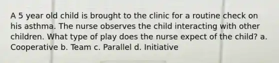 A 5 year old child is brought to the clinic for a routine check on his asthma. The nurse observes the child interacting with other children. What type of play does the nurse expect of the child? a. Cooperative b. Team c. Parallel d. Initiative