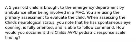 A 5 year old child is brought to the emergency department by ambulance after being involved in a MVC. You are using the primary assessment to evaluate the child. When assessing the Childs neurological status, you note that he has spontaneous eye opening, is fully oriented, and is able to follow command. How would you document this Childs AVPU pediatric response scale finding?