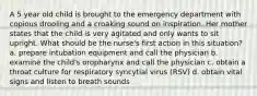 A 5 year old child is brought to the emergency department with copious drooling and a croaking sound on inspiration. Her mother states that the child is very agitated and only wants to sit upright. What should be the nurse's first action in this situation? a. prepare intubation equipment and call the physician b. examine the child's oropharynx and call the physician c. obtain a throat culture for respiratory syncytial virus (RSV) d. obtain vital signs and listen to breath sounds