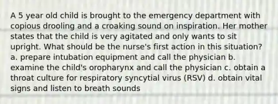 A 5 year old child is brought to the emergency department with copious drooling and a croaking sound on inspiration. Her mother states that the child is very agitated and only wants to sit upright. What should be the nurse's first action in this situation? a. prepare intubation equipment and call the physician b. examine the child's oropharynx and call the physician c. obtain a throat culture for respiratory syncytial virus (RSV) d. obtain vital signs and listen to breath sounds