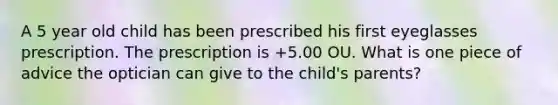 A 5 year old child has been prescribed his first eyeglasses prescription. The prescription is +5.00 OU. What is one piece of advice the optician can give to the child's parents?