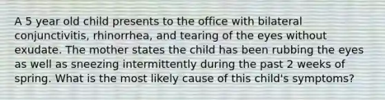 A 5 year old child presents to the office with bilateral conjunctivitis, rhinorrhea, and tearing of the eyes without exudate. The mother states the child has been rubbing the eyes as well as sneezing intermittently during the past 2 weeks of spring. What is the most likely cause of this child's symptoms?