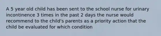 A 5 year old child has been sent to the school nurse for urinary incontinence 3 times in the past 2 days the nurse would recommend to the child's parents as a priority action that the child be evaluated for which condition