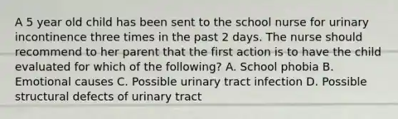 A 5 year old child has been sent to the school nurse for urinary incontinence three times in the past 2 days. The nurse should recommend to her parent that the first action is to have the child evaluated for which of the following? A. School phobia B. Emotional causes C. Possible urinary tract infection D. Possible structural defects of urinary tract