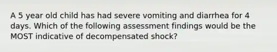 A 5 year old child has had severe vomiting and diarrhea for 4 days. Which of the following assessment findings would be the MOST indicative of decompensated shock?