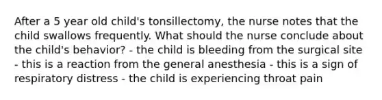 After a 5 year old child's tonsillectomy, the nurse notes that the child swallows frequently. What should the nurse conclude about the child's behavior? - the child is bleeding from the surgical site - this is a reaction from the general anesthesia - this is a sign of respiratory distress - the child is experiencing throat pain