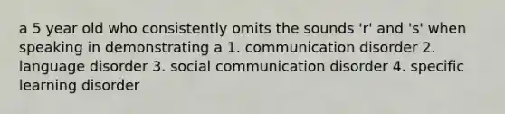 a 5 year old who consistently omits the sounds 'r' and 's' when speaking in demonstrating a 1. communication disorder 2. language disorder 3. social communication disorder 4. specific learning disorder