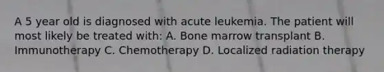 A 5 year old is diagnosed with acute leukemia. The patient will most likely be treated with: A. Bone marrow transplant B. Immunotherapy C. Chemotherapy D. Localized radiation therapy