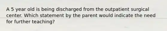 A 5 year old is being discharged from the outpatient surgical center. Which statement by the parent would indicate the need for further teaching?