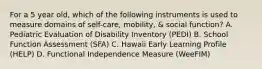 For a 5 year old, which of the following instruments is used to measure domains of self-care, mobility, & social function? A. Pediatric Evaluation of Disability Inventory (PEDI) B. School Function Assessment (SFA) C. Hawaii Early Learning Profile (HELP) D. Functional Independence Measure (WeeFIM)