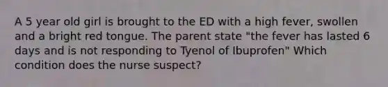 A 5 year old girl is brought to the ED with a high fever, swollen and a bright red tongue. The parent state "the fever has lasted 6 days and is not responding to Tyenol of Ibuprofen" Which condition does the nurse suspect?