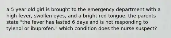 a 5 year old girl is brought to the emergency department with a high fever, swollen eyes, and a bright red tongue. the parents state "the fever has lasted 6 days and is not responding to tylenol or ibuprofen." which condition does the nurse suspect?