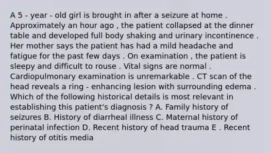 A 5 - year - old girl is brought in after a seizure at home . Approximately an hour ago , the patient collapsed at the dinner table and developed full body shaking and urinary incontinence . Her mother says the patient has had a mild headache and fatigue for the past few days . On examination , the patient is sleepy and difficult to rouse . Vital signs are normal . Cardiopulmonary examination is unremarkable . CT scan of the head reveals a ring - enhancing lesion with surrounding edema . Which of the following historical details is most relevant in establishing this patient's diagnosis ? A. Family history of seizures B. History of diarrheal illness C. Maternal history of perinatal infection D. Recent history of head trauma E . Recent history of otitis media