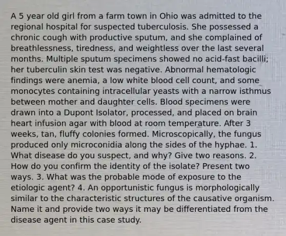 A 5 year old girl from a farm town in Ohio was admitted to the regional hospital for suspected tuberculosis. She possessed a chronic cough with productive sputum, and she complained of breathlessness, tiredness, and weightless over the last several months. Multiple sputum specimens showed no acid-fast bacilli; her tuberculin skin test was negative. Abnormal hematologic findings were anemia, a low white blood cell count, and some monocytes containing intracellular yeasts with a narrow isthmus between mother and daughter cells. Blood specimens were drawn into a Dupont Isolator, processed, and placed on brain heart infusion agar with blood at room temperature. After 3 weeks, tan, fluffy colonies formed. Microscopically, the fungus produced only microconidia along the sides of the hyphae. 1. What disease do you suspect, and why? Give two reasons. 2. How do you confirm the identity of the isolate? Present two ways. 3. What was the probable mode of exposure to the etiologic agent? 4. An opportunistic fungus is morphologically similar to the characteristic structures of the causative organism. Name it and provide two ways it may be differentiated from the disease agent in this case study.