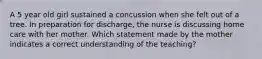 A 5 year old girl sustained a concussion when she felt out of a tree. In preparation for discharge, the nurse is discussing home care with her mother. Which statement made by the mother indicates a correct understanding of the teaching?