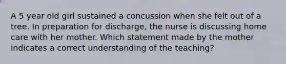 A 5 year old girl sustained a concussion when she felt out of a tree. In preparation for discharge, the nurse is discussing home care with her mother. Which statement made by the mother indicates a correct understanding of the teaching?