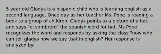 5 year old Gladys is a hispanic child who is learning english as a second language. Once day as her teacher Ms. Pope is reading a book to a group of children, Gladys points to a picture of a hat and says "el sombrero" the spanish word for hat. Ms.Pope recognizes the word and responds by asking the class "now who can tell gladys how we say that in english? Her response is analyzed by: