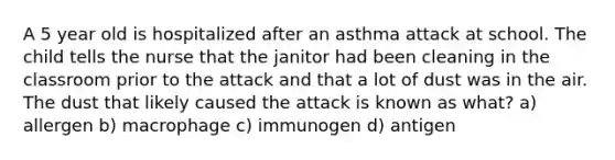 A 5 year old is hospitalized after an asthma attack at school. The child tells the nurse that the janitor had been cleaning in the classroom prior to the attack and that a lot of dust was in the air. The dust that likely caused the attack is known as what? a) allergen b) macrophage c) immunogen d) antigen