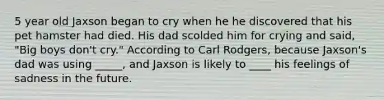 5 year old Jaxson began to cry when he he discovered that his pet hamster had died. His dad scolded him for crying and said, "Big boys don't cry." According to Carl Rodgers, because Jaxson's dad was using _____, and Jaxson is likely to ____ his feelings of sadness in the future.