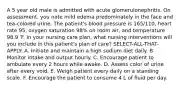 A 5 year old male is admitted with acute glomerulonephritis. On assessment, you note mild edema predominately in the face and tea-colored urine. The patient's blood pressure is 165/110, heart rate 95, oxygen saturation 98% on room air, and temperature 98.9 'F. In your nursing care plan, what nursing interventions will you include in this patient's plan of care? SELECT-ALL-THAT-APPLY: A. Initiate and maintain a high sodium diet daily. B. Monitor intake and output hourly. C. Encourage patient to ambulate every 2 hours while awake. D. Assess color of urine after every void. E. Weigh patient every daily on a standing scale. F. Encourage the patient to consume 4 L of fluid per day.