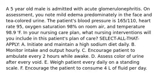 A 5 year old male is admitted with acute glomerulonephritis. On assessment, you note mild edema predominately in the face and tea-colored urine. The patient's blood pressure is 165/110, heart rate 95, oxygen saturation 98% on room air, and temperature 98.9 'F. In your nursing care plan, what nursing interventions will you include in this patient's plan of care? SELECT-ALL-THAT-APPLY: A. Initiate and maintain a high sodium diet daily. B. Monitor intake and output hourly. C. Encourage patient to ambulate every 2 hours while awake. D. Assess color of urine after every void. E. Weigh patient every daily on a standing scale. F. Encourage the patient to consume 4 L of fluid per day.