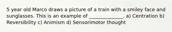 5 year old Marco draws a picture of a train with a smiley face and sunglasses. This is an example of ______________. a) Centration b) Reversibility c) Animism d) Sensorimotor thought