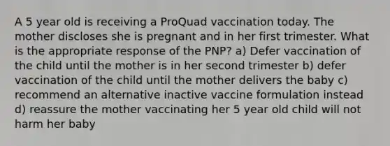 A 5 year old is receiving a ProQuad vaccination today. The mother discloses she is pregnant and in her first trimester. What is the appropriate response of the PNP? a) Defer vaccination of the child until the mother is in her second trimester b) defer vaccination of the child until the mother delivers the baby c) recommend an alternative inactive vaccine formulation instead d) reassure the mother vaccinating her 5 year old child will not harm her baby