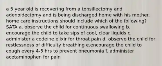 a 5 year old is recovering from a tonsillectomy and adenoidectomy and is being discharged home with his mother. home care instructions should include which of the following? SATA a. observe the child for continuous swallowing b. encourage the child to take sips of cool, clear liquids c. administer a codeine elixir for throat pain d. observe the child for restlessness of difficulty breathing e.encourage the child to cough every 4-5 hrs to prevent pneumonia f. administer acetaminophen for pain