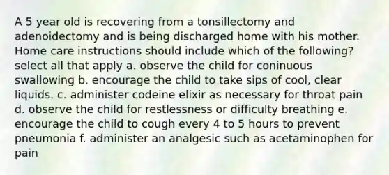 A 5 year old is recovering from a tonsillectomy and adenoidectomy and is being discharged home with his mother. Home care instructions should include which of the following? select all that apply a. observe the child for coninuous swallowing b. encourage the child to take sips of cool, clear liquids. c. administer codeine elixir as necessary for throat pain d. observe the child for restlessness or difficulty breathing e. encourage the child to cough every 4 to 5 hours to prevent pneumonia f. administer an analgesic such as acetaminophen for pain