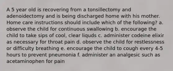 A 5 year old is recovering from a tonsillectomy and adenoidectomy and is being discharged home with his mother. Home care instructions should include which of the following? a. observe the child for continuous swallowing b. encourage the child to take sips of cool, clear liquds c. administer codeine elixir as necessary for throat pain d. observe the child for restlessness or difficulty breathing e. encourage the child to cough every 4-5 hours to prevent pneumonia f. administer an analgesic such as acetaminophen for pain