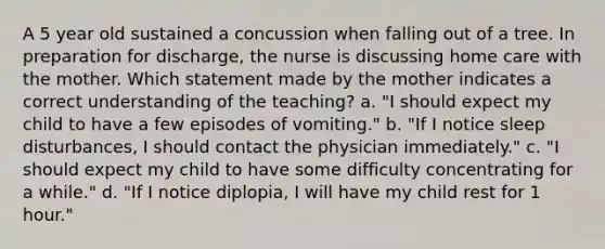 A 5 year old sustained a concussion when falling out of a tree. In preparation for discharge, the nurse is discussing home care with the mother. Which statement made by the mother indicates a correct understanding of the teaching? a. "I should expect my child to have a few episodes of vomiting." b. "If I notice sleep disturbances, I should contact the physician immediately." c. "I should expect my child to have some difficulty concentrating for a while." d. "If I notice diplopia, I will have my child rest for 1 hour."