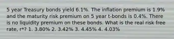 5 year Treasury bonds yield 6.1%. The inflation premium is 1.9% and the maturity risk premium on 5 year t-bonds is 0.4%. There is no liquidity premium on these bonds. What is the real risk free rate, r*? 1. 3.80% 2. 3.42% 3. 4.45% 4. 4.03%