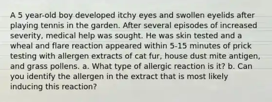 A 5 year-old boy developed itchy eyes and swollen eyelids after playing tennis in the garden. After several episodes of increased severity, medical help was sought. He was skin tested and a wheal and flare reaction appeared within 5-15 minutes of prick testing with allergen extracts of cat fur, house dust mite antigen, and grass pollens. a. What type of allergic reaction is it? b. Can you identify the allergen in the extract that is most likely inducing this reaction?