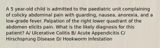 A 5 year-old child is admitted to the paediatric unit complaining of colicky abdominal pain with guarding, nausea, anorexia, and a low-grade fever. Palpation of the right lower quadrant of the abdomen elicits pain. What is the likely diagnosis for this patient? A/ Ulcerative Colitis B/ Acute Appendicitis C/ Hirschsprung Disease D/ Hookworm Infestation