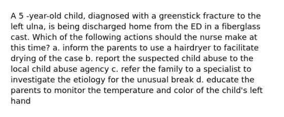 A 5 -year-old child, diagnosed with a greenstick fracture to the left ulna, is being discharged home from the ED in a fiberglass cast. Which of the following actions should the nurse make at this time? a. inform the parents to use a hairdryer to facilitate drying of the case b. report the suspected child abuse to the local child abuse agency c. refer the family to a specialist to investigate the etiology for the unusual break d. educate the parents to monitor the temperature and color of the child's left hand