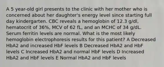 A 5 year-old girl presents to the clinic with her mother who is concerned about her daughter's energy level since starting full day kindergarten. CBC reveals a hemoglobin of 12.3 g/dl, hematocrit of 36%, MCV of 62 fL, and an MCHC of 34 g/dL. Serum ferritin levels are normal. What is the most likely hemoglobin electrophoresis results for this patient? A Decreased HbA2 and increased HbF levels B Decreased HbA2 and HbF levels C Increased HbA2 and normal HbF levels D Increased HbA2 and HbF levels E Normal HbA2 and HbF levels