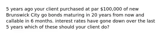 5 years ago your client purchased at par 100,000 of new Brunswick City go bonds maturing in 20 years from now and callable in 6 months. interest rates have gone down over the last 5 years which of these should your client do?